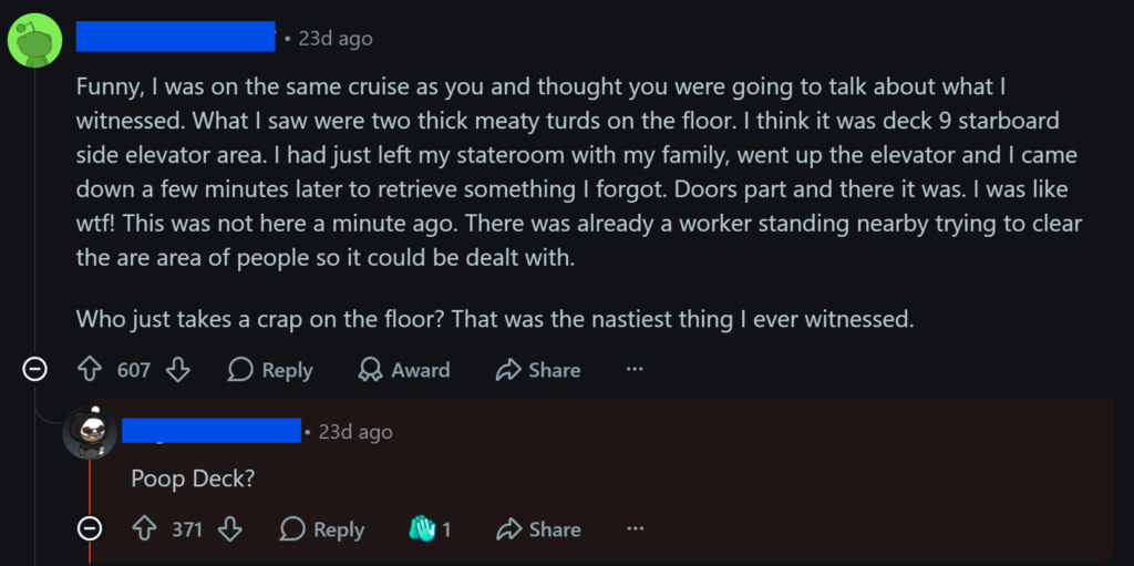 "Funny, I was on the same cruise as you and thought you were going to talk about what I witnessed. What I saw were two thick meaty turds on the floor. I think it was deck 9 starboard side elevator area. I had just left my stateroom with my family, went up the elevator and I came down a few minutes later to retrieve something I forgot. Doors part and there it was. I was like wtf! This was not here a minute ago. There was already a worker standing nearby trying to clear the are area of people so it could be dealt with.Who just takes a crap on the floor? That was the nastiest thing I ever witnessed."