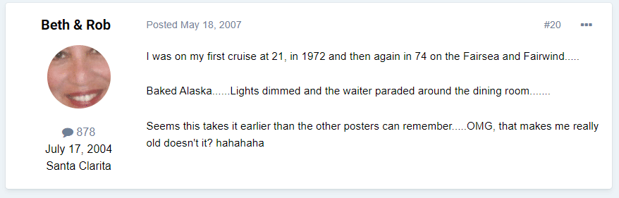 “I was on my first cruise at 21, in 1972 and then again in 74 on the Fairsea and Fairwind.....Baked Alaska......Lights dimmed and the waiter paraded around the dining room....... Seems this takes it earlier than the other posters can remember.....OMG, that makes me really old doesn't it? hahahaha”