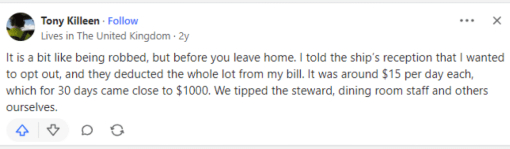 “It is a bit like being robbed, but before you leave home. I told the ship’s reception that I wanted to opt out, and they deducted the whole lot from my bill. It was around $15 per day each, which for 30 days came close to $1000. We tipped the steward, dining room staff and others ourselves.”