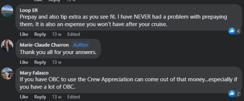 “Prepay and also tip extra as you see fit. I have NEVER had a problem with prepaying them. It is also an expense you won’t have after your cruise.”“If you have OBC to use the Crew Appreciation can come out of that money...especially if you have a lot of OBC.”